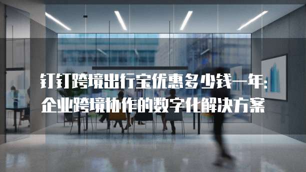 钉钉跨境出行宝优惠多少钱一年:企业跨境协作的数字化解决方案