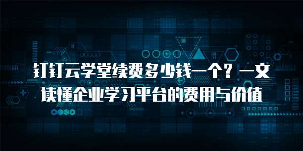 钉钉云学堂续费多少钱一个?一文读懂企业学习平台的费用与价值