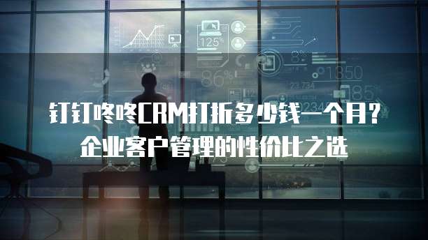 钉钉咚咚CRM打折多少钱一个月?企业客户管理的性价比之选