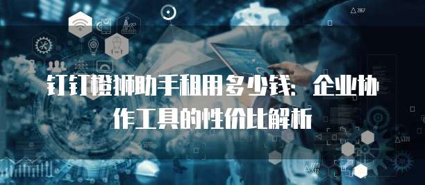 钉钉橙狮助手租用多少钱：企业协作工具的性价比解析