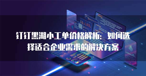 钉钉黑湖小工单价格解析:如何选择适合企业需求的解决方案