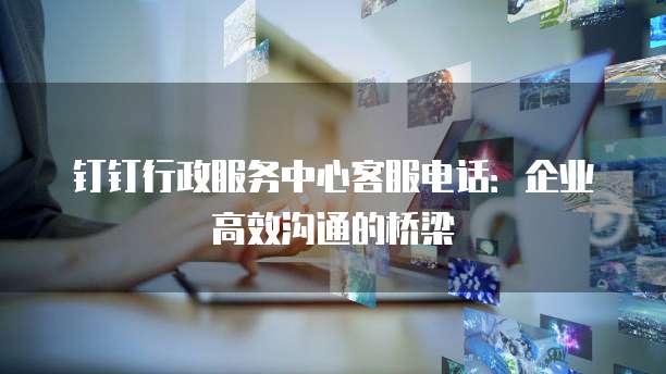钉钉行政服务中心客服电话:企业高效沟通的桥梁