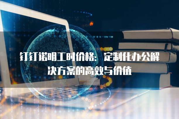钉钉诺明工时价格:定制化办公解决方案的高效与价值