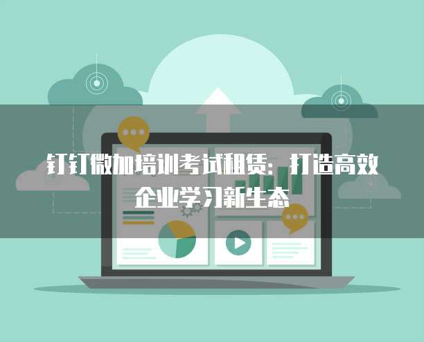 钉钉微加培训考试租赁:打造高效企业学习新生态