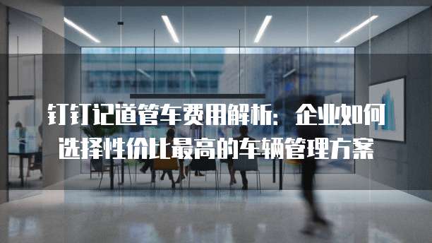 钉钉记道管车费用解析：企业如何选择性价比最高的车辆管理方案