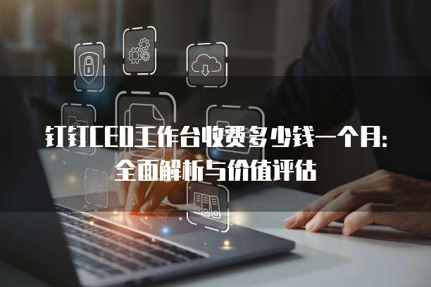 钉钉CEO工作台收费多少钱一个月:全面解析与价值评估