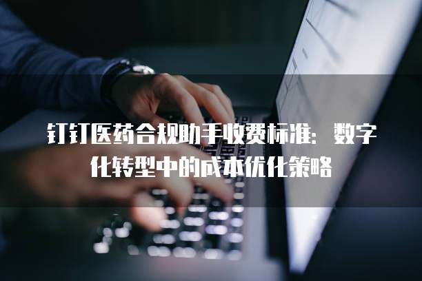 钉钉医药合规助手收费标准:数字化转型中的成本优化策略