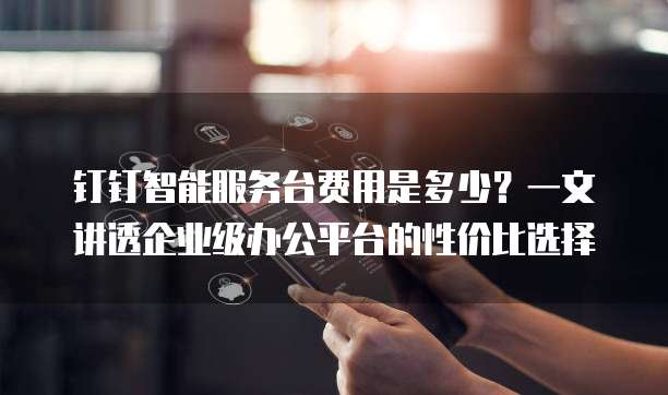 钉钉智能服务台费用是多少？一文讲透企业级办公平台的性价比选择