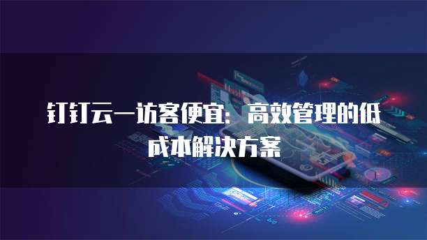 钉钉云一访客便宜:高效管理的低成本解决方案