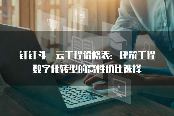 钉钉斗栱云工程价格表:建筑工程数字化转型的高性价比选择
