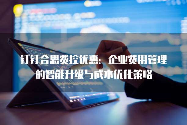 钉钉合思费控优惠:企业费用管理的智能升级与成本优化策略