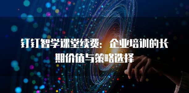 钉钉智学课堂续费:企业培训的长期价值与策略选择
