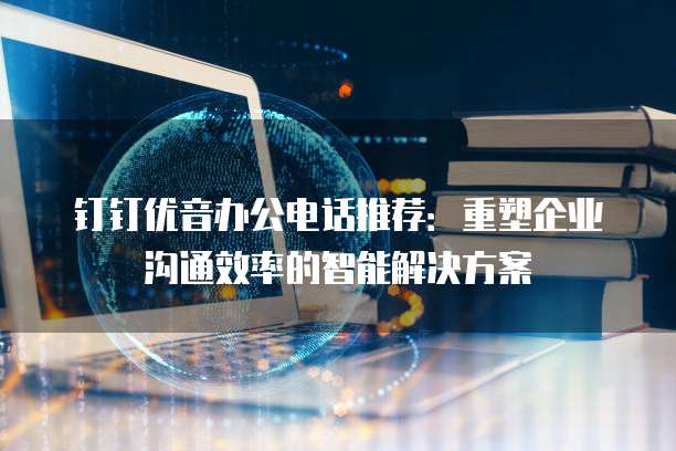 钉钉优音办公电话推荐:重塑企业沟通效率的智能解决方案
