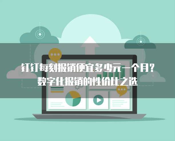 钉钉每刻报销便宜多少元一个月?数字化报销的性价比之选
