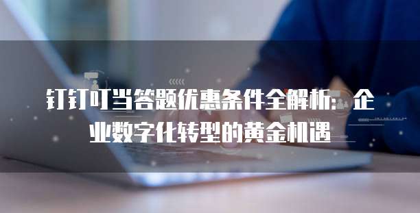 钉钉叮当答题优惠条件全解析:企业数字化转型的黄金机遇