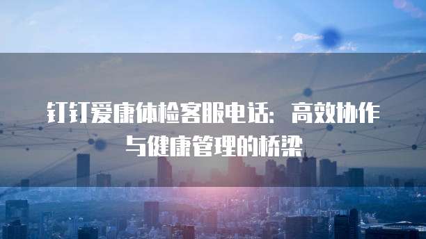 钉钉爱康体检客服电话:高效协作与健康管理的桥梁