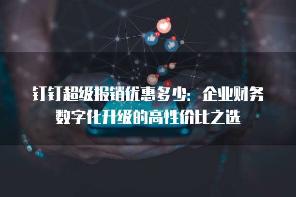钉钉超级报销优惠多少:企业财务数字化升级的高性价比之选