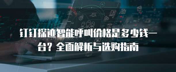 钉钉探迹智能呼叫价格是多少钱一台?全面解析与选购指南