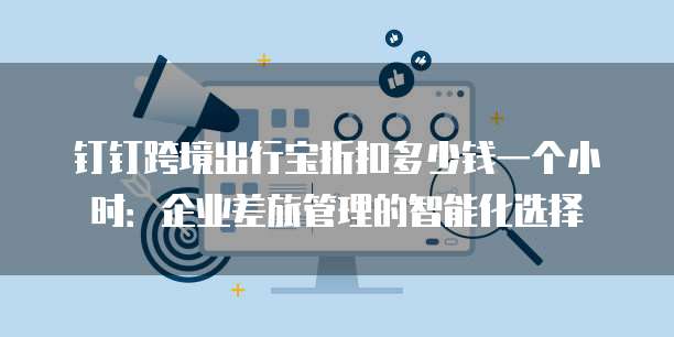 钉钉跨境出行宝折扣多少钱一个小时:企业差旅管理的智能化选择