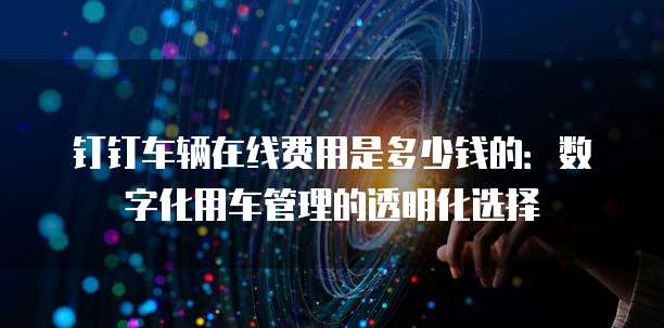 钉钉车辆在线费用是多少钱的:数字化用车管理的透明化选择
