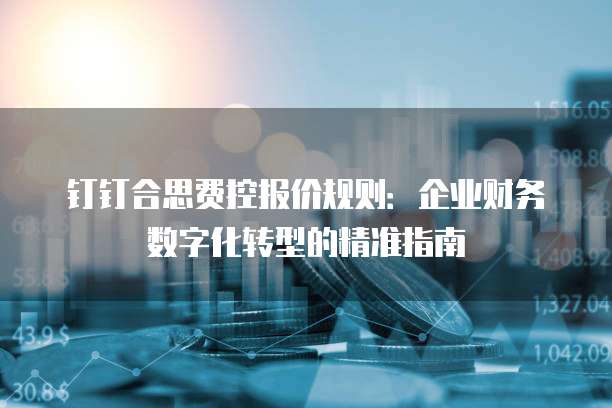 钉钉合思费控报价规则:企业财务数字化转型的精准指南