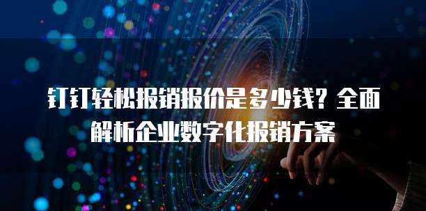 钉钉轻松报销报价是多少钱?全面解析企业数字化报销方案