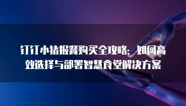 钉钉小猪报餐购买全攻略:如何高效选择与部署智慧食堂解决方案