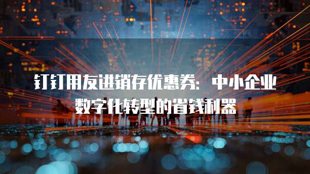 钉钉用友进销存优惠券:中小企业数字化转型的省钱利器