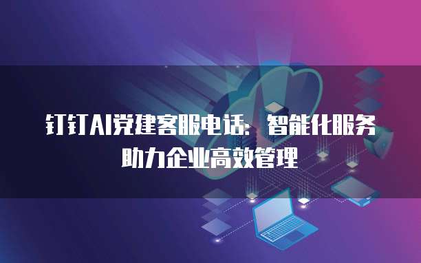钉钉AI党建客服电话:智能化服务助力企业高效管理