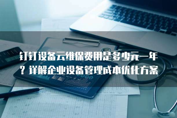钉钉设备云维保费用是多少元一年?详解企业设备管理成本优化方案