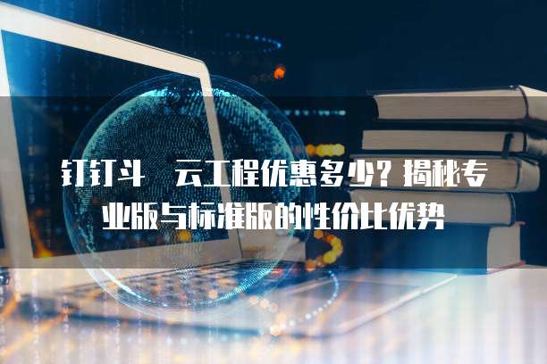 钉钉斗栱云工程优惠多少?揭秘专业版与标准版的性价比优势