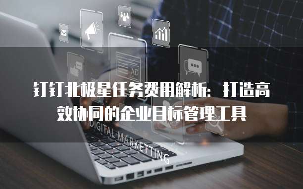 钉钉北极星任务费用解析:打造高效协同的企业目标管理工具