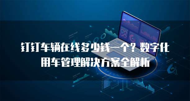 钉钉车辆在线多少钱一个?数字化用车管理解决方案全解析