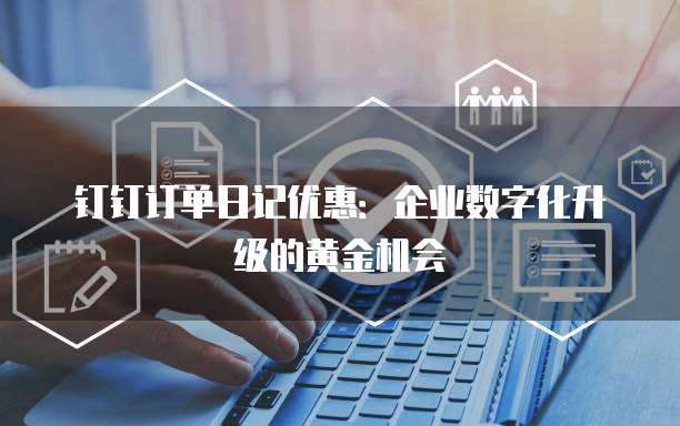 钉钉订单日记优惠：企业数字化升级的黄金机会