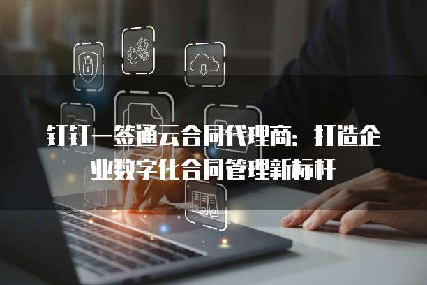 钉钉一签通云合同代理商:打造企业数字化合同管理新标杆