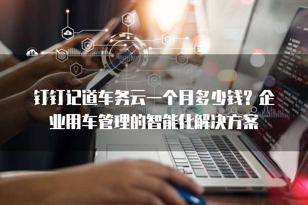 钉钉记道车务云一个月多少钱?企业用车管理的智能化解决方案