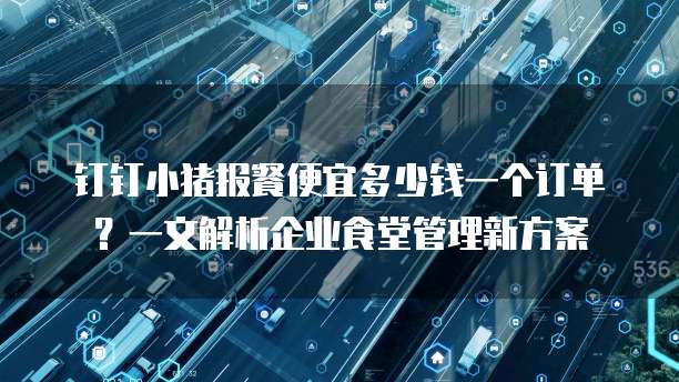 钉钉小猪报餐便宜多少钱一个订单?一文解析企业食堂管理新方案
