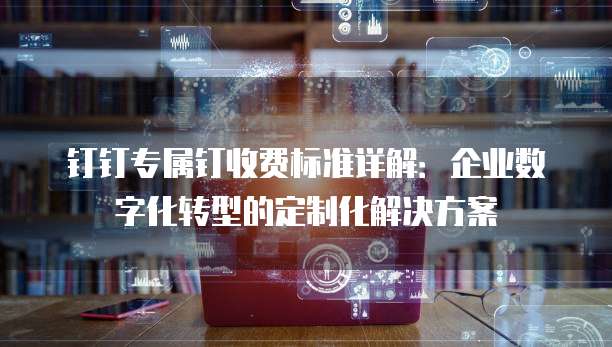 钉钉专属钉收费标准详解:企业数字化转型的定制化解决方案