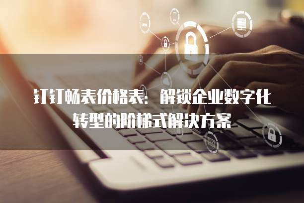 钉钉畅表价格表：解锁企业数字化转型的阶梯式解决方案
