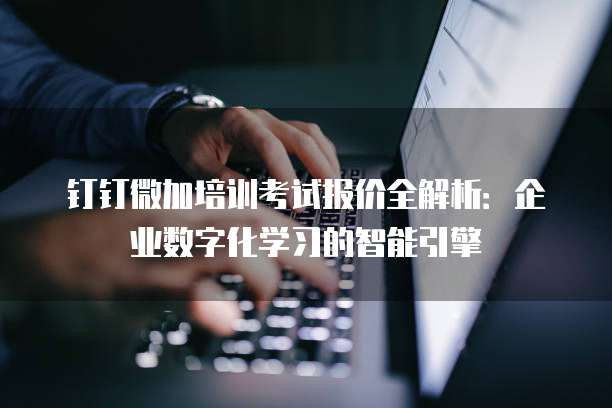 钉钉微加培训考试报价全解析:企业数字化学习的智能引擎