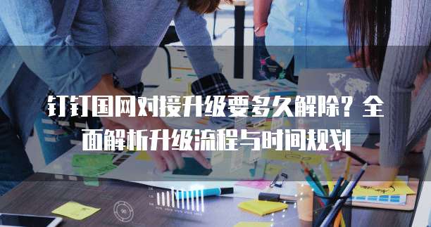 钉钉国网对接升级要多久解除?全面解析升级流程与时间规划