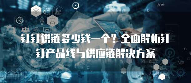 钉钉供链多少钱一个?全面解析钉钉产品线与供应链解决方案