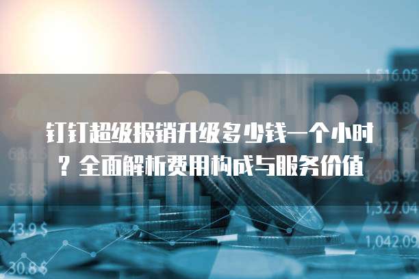 钉钉超级报销升级多少钱一个小时?全面解析费用构成与服务价值