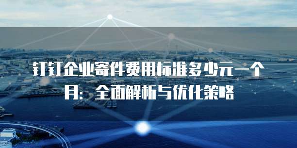 钉钉企业寄件费用标准多少元一个月:全面解析与优化策略