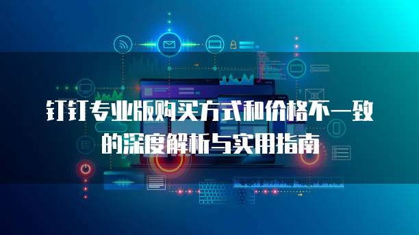 钉钉专业版购买方式和价格不一致的深度解析与实用指南