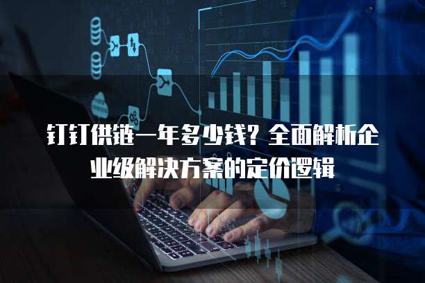 钉钉供链一年多少钱?全面解析企业级解决方案的定价逻辑