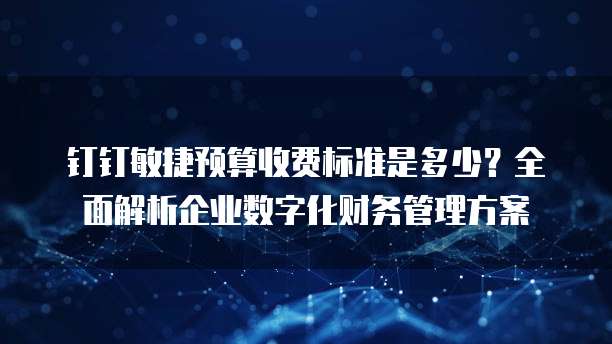 钉钉敏捷预算收费标准是多少?全面解析企业数字化财务管理方案