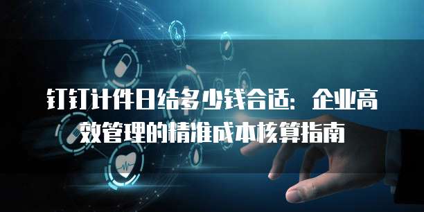 钉钉计件日结多少钱合适:企业高效管理的精准成本核算指南