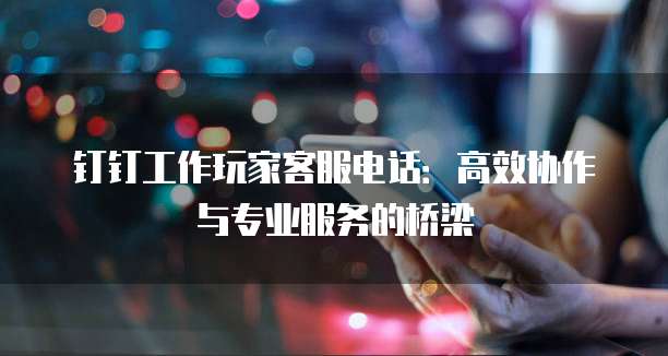 钉钉工作玩家客服电话:高效协作与专业服务的桥梁