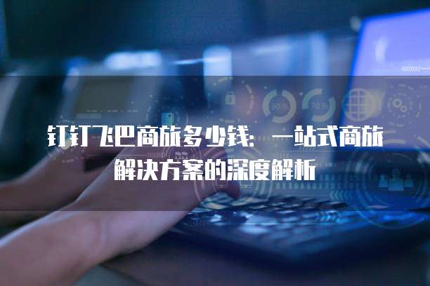 钉钉飞巴商旅多少钱:一站式商旅解决方案的深度解析